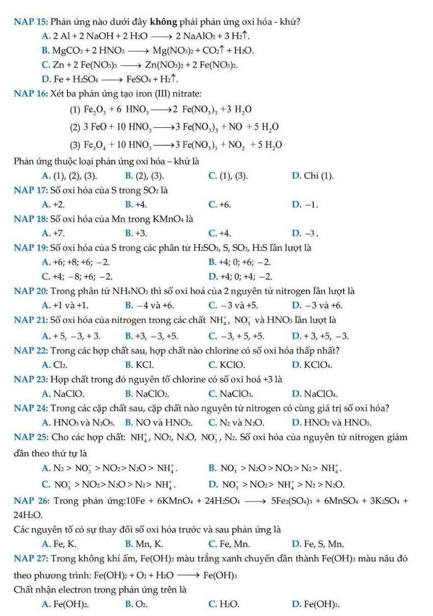 NAP 15: Phản ứng nào dưới đây không phải phản ứng oxi hóa - khử?
A. 2Al+2NaOH+2H_2Oto 2NaAlO_2+3H_2uparrow .
B. MgCO_3+2HNO_3to Mg(NO_3)_2+CO_2uparrow +H_2O.
C. Zn+2Fe(NO_3)_3to Zn(NO_3)_2+2Fe(NO_3)_2.
D. Fe+H_2SO_4to FeSO_4+H_2uparrow .
NAP 16: Xét ba phản ứng tạo iron (III) nitrate:
(1) Fe_2O_3+6HNO_3to 2Fe(NO_3)_3+3H_2O
(2) 3FeO+10HNO_3to 3Fe(NO_3)_3+NO+5H_2O
(3) Fe_3O_4+10HNO_3to 3Fe(NO_3)_3+NO_2+5H_2O
Phản ứng thuộc loại phản ứng oxi hóa - khử là
A. (1), (2), (3). B. (2), (3). C. ( 1),(3) D. ( Chi(1)
NAP 17: Swidehat O oxi hóa c iaS trong SO_2la
A. +2. B. +4. C. +6. D. -1.
NAP 18: Số oxi hóa của Mn trong KMnO₄ là
A. +7. B. +3. C. +4. D. -3 .
NAP 19: Số oxi hóa của S trong các phân tử H_2SO_3,S,SO_3 , H₂S lần lượt là
A. +6; +8; +6; −2. B. +4; 0; +6; −2.
C. +4; −8;+6; −2. D. +4; 0; +4; −2.
NAP 20: Trong phân tử NH₄NO₃ thì số oxi hoá của 2 nguyên tử nitrogen lần lượt là
A. +1 và +1. B. −4 và +6. C. −3 v +5. D. −3 và +6.
NAP 21: Số oxi hóa của nitrogen trong các chất NH_4^(+,NO )và HNO_3) lần lượt là
A. + 5, −3, + 3. B. +3, −3, +5. C. −3, + 5, +5. D. + 3, +5, −3.
NAP 22: Trong các hợp chất sau, hợp chất nào chlorine có số oxi hóa thấp nhất?
A. Cl₂. B. KCl. C. KClO. D. KClO_4.
NAP 23: Hợp chất trong đó nguyên tố chlorine có số oxi hoá +3 là
A. NaClO. B. NaClO₂. C. NaClO_3 D. NaClO_4.
NAP 24: Trong các cặp chất sau, cặp chất nào nguyên tử nitrogen có cùng giá trị số oxi hóa?
3 và
A.HN 3 N_2O_5. B. NO V à HNO_2. C. N_2 và N_2O. D. HNO_2 và HNO 3.
NAP 25: Cho các hợp chất: NH_4^(+,NO_2),N_2O,NO_3^(- ,N_2) a S_0 * oxi hóa của nguyên tử nitrogen giảm
dân theo thứ tự là
A. N_2>NO_3^(->NO_2)>N_2O>NH_4^(+. B. NO_3^->N_2)O>NO_2>N_2>NH_4^(+.
C. NO_3^->NO_2)>N_2O>N_2>NH_4^(+. D. NO_3^->NO_2)>NH_4^(+>N_2)>N_2O.
NAP 26: Trong phản ting:10Fe+6KMnO_4+24H_2SO_4to 5Fe_2(SO_4)_3+6MnSO_4+3K_2SO_4+
24H₂O.
Các nguyên tố có sự thay đổi số oxi hóa trước và sau phản ứng là
A. Fe, K. B. Mn, K. C. Fe, Mn. D. Fe, S, Mn.
NAP 27: Trong không khí ẩm, 1 Fe(OH) 02 màu trắng xanh chuyển đần thành Fe(OH) 3 màu nâu đỏ
theo phương trình: Fe(OH)_2+O_2+H_2Oto Fe(OH)_3
Chất nhận electron trong phản ứng trên là
A. Fe(OH)_2. B. O₂. C. H₂O. D. Fe(OH)_3.