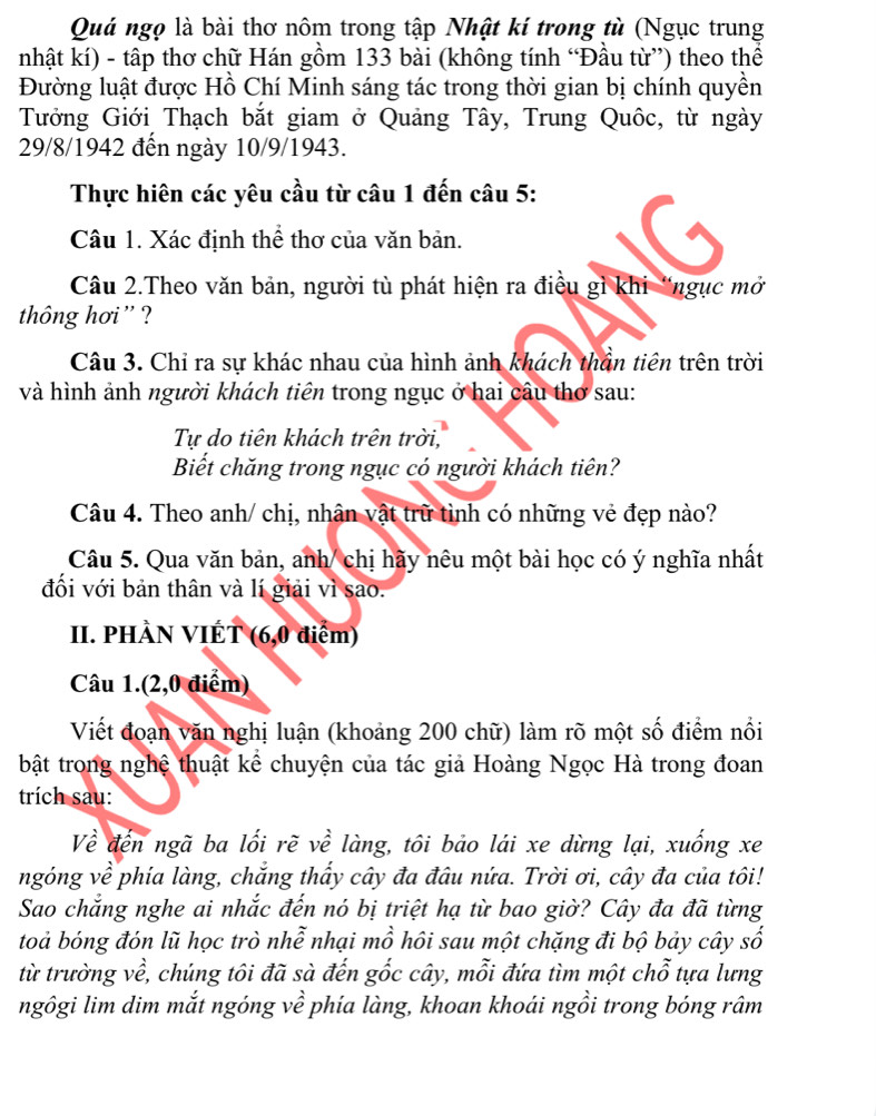 Quá ngọ là bài thơ nôm trong tập Nhật kí trong tù (Ngục trung
nhật kí) - tập thơ chữ Hán gồm 133 bài (không tính “Đầu từ”) theo thể
Đường luật được Hồ Chí Minh sáng tác trong thời gian bị chính quyền
Tưởng Giới Thạch bắt giam ở Quảng Tây, Trung Quốc, từ ngày
29/8/1942 đến ngày 10/9/1943.
Thực hiên các yêu cầu từ câu 1 đến câu 5:
Câu 1. Xác định thể thơ của văn bản.
Câu 2.Theo văn bản, người tù phát hiện ra điều gì khi “ngục mở
thông hơi ' ?
Câu 3. Chỉ ra sự khác nhau của hình ảnh khách thần tiên trên trời
và hình ảnh người khách tiên trong ngục ở hai câu thơ sau:
Tự do tiên khách trên trời,
Biết chăng trong ngục có người khách tiên?
Câu 4. Theo anh/ chị, nhận vật trữ tình có những vẻ đẹp nào?
Câu 5. Qua văn bản, anh/ chị hãy nêu một bài học có ý nghĩa nhất
đối với bản thân và lí giải vì sao.
II. PHÀN VIÉT (6,0 điểm)
Câu 1.(2,0 điểm)
Viết đoạn văn nghị luận (khoảng 200 chữ) làm rõ một số điểm nổi
bật trong nghệ thuật kể chuyện của tác giả Hoàng Ngọc Hà trong đoan
trích sau:
Về đến ngã ba lối rẽ về làng, tôi bảo lái xe dừng lại, xuống xe
ngóng về phía làng, chắng thấy cây đa đâu nứa. Trời ơi, cây đa của tôi!
Sao chắng nghe ai nhắc đến nó bị triệt hạ từ bao giờ? Cây đa đã từng
toả bóng đón lũ học trò nhễ nhại mồ hôi sau một chặng đi bộ bảy cây số
từ trường về, chúng tôi đã sà đến gốc cây, mỗi đứa tìm một chỗ tựa lưng
ngôgi lim dim mắt ngóng về phía làng, khoan khoái ngồi trong bóng râm