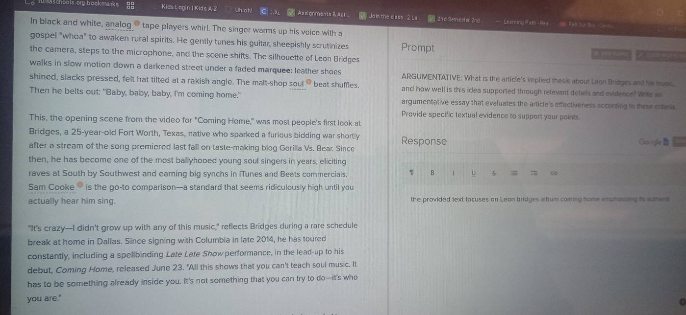 sa s choo ls .org-bookmarks Kids Login | Kids A-Z Uh oh! C Assignments & Acti  Join the class : 2 La.. /  2nd Semester 2nd
===  Learning Path - Rea 185 Fall Out Boy - Cerns
In black and white, analog → tape players whirl. The singer warms up his voice with a
gospel "whoa" to awaken rural spirits. He gently tunes his guitar, sheepishly scrutinizes Prompt
the camera, steps to the microphone, and the scene shifts. The silhouette of Leon Bridges
walks in slow motion down a darkened street under a faded marquee: leather shoes ARGUMENTATIVE: What is the article's implied thesis about Leon Bridges and his music
shined, slacks pressed, felt hat tilted at a rakish angle. The malt-shop soul beat shuffles. and how well is this idea supported through relevant details and evidence? Write an
Then he belts out: "Baby, baby, baby, I'm coming home." argumentative essay that evaluates the article's effectiveness according to these criteria.
Provide specific textual evidence to support your points.
This, the opening scene from the video for "Coming Home," was most people's first look at
Bridges, a 25-year-old Fort Worth, Texas, native who sparked a furious bidding war shortly Google
after a stream of the song premiered last fall on taste-making blog Gorilla Vs. Bear. Since Response
then, he has become one of the most ballyhooed young soul singers in years, eliciting
raves at South by Southwest and earning big synchs in iTunes and Beats commercials.
π B 1 u s = = ∞
Sam Cooke is the go-to comparison—a standard that seems ridiculously high until you
actually hear him sing. the provided text focuses on Leon bridges album coming home emphasizing its auther
"It's crazy—I didn't grow up with any of this music," reflects Bridges during a rare schedule
break at home in Dallas. Since signing with Columbia in late 2014, he has toured
constantly, including a spellbinding Late Late Show performance, in the lead-up to his
debut, Coming Home, released June 23. "All this shows that you can't teach soul music. It
has to be something already inside you. It's not something that you can try to do—it's who
you are."