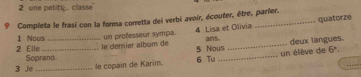 une petits . classe 
9 Completa le frasi con la forma corretta dei verbi avoir, écouter, être, parler. 
1 Nous 
un professeur sympa. 4 Lisa et Olivia quatorze 
5 Nous deux langues. 
2 Elle __le dernier album de ans._ 
un élève de 6^e. 
Soprano. 6 Tu_ 
3 Je_ 
le copain de Karim. 
_