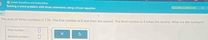 Linsar Equations and Inequalities 
Solving a word problem with three unknowns using a linear equation 
The sum of three numbers is 136. The first number is 8 less than the second. The third number is 4 times the second. What are the numbers? 
First number: 
× 
Second number: