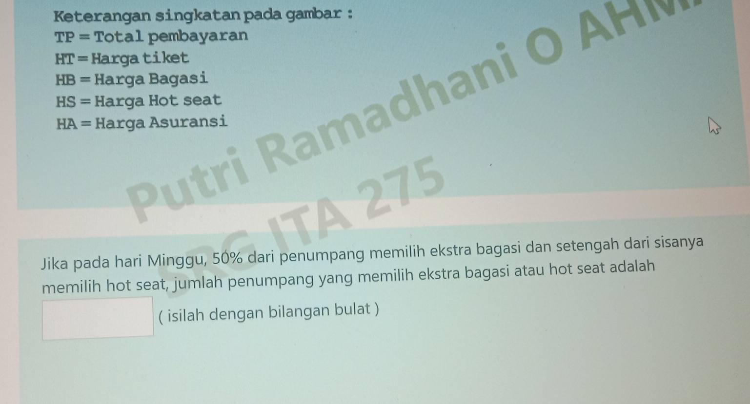 Keterangan singkatan pada gambar :
TP= Total pembayaran
HT= Hargatiket
HB= Harga Bagasi
HS= Harga Hot seat 
P tri a ha
HA= Harga Asuransi 
TA 275 
Jika pada hari Minggu, 50% dari penumpang memilih ekstra bagasi dan setengah dari sisanya 
memilih hot seat, jumlah penumpang yang memilih ekstra bagasi atau hot seat adalah 
( isilah dengan bilangan bulat )