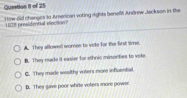 How did changes to American voting rights benefit Andrew Jackson in the
1828 presidential election?
A. They allowed women to vote for the first time.
B. They made it easier for ethnic minorities to vote.
C. They made wealthy voters more influential.
D. They gave poor white voters more power.