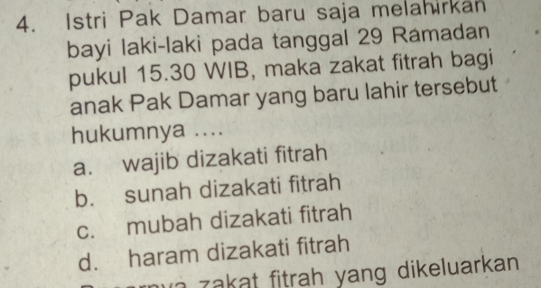 Istri Pak Damar baru saja melahirkan
bayi laki-laki pada tanggal 29 Ramadan
pukul 15. 30 WIB, maka zakat fitrah bagi
anak Pak Damar yang baru lahir tersebut
hukumnya ....
a. wajib dizakati fitrah
b. sunah dizakati fitrah
c. mubah dizakati fitrah
d. haram dizakati fitrah
a z akat fitrah yang dikeluarkan