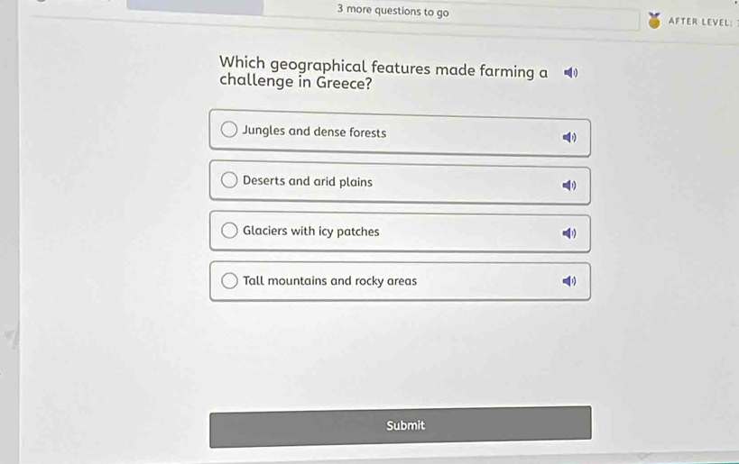 more questions to go AFTER LEVEL:
Which geographical features made farming a
challenge in Greece?
Jungles and dense forests
Deserts and arid plains
Glaciers with icy patches
Tall mountains and rocky areas
Submit