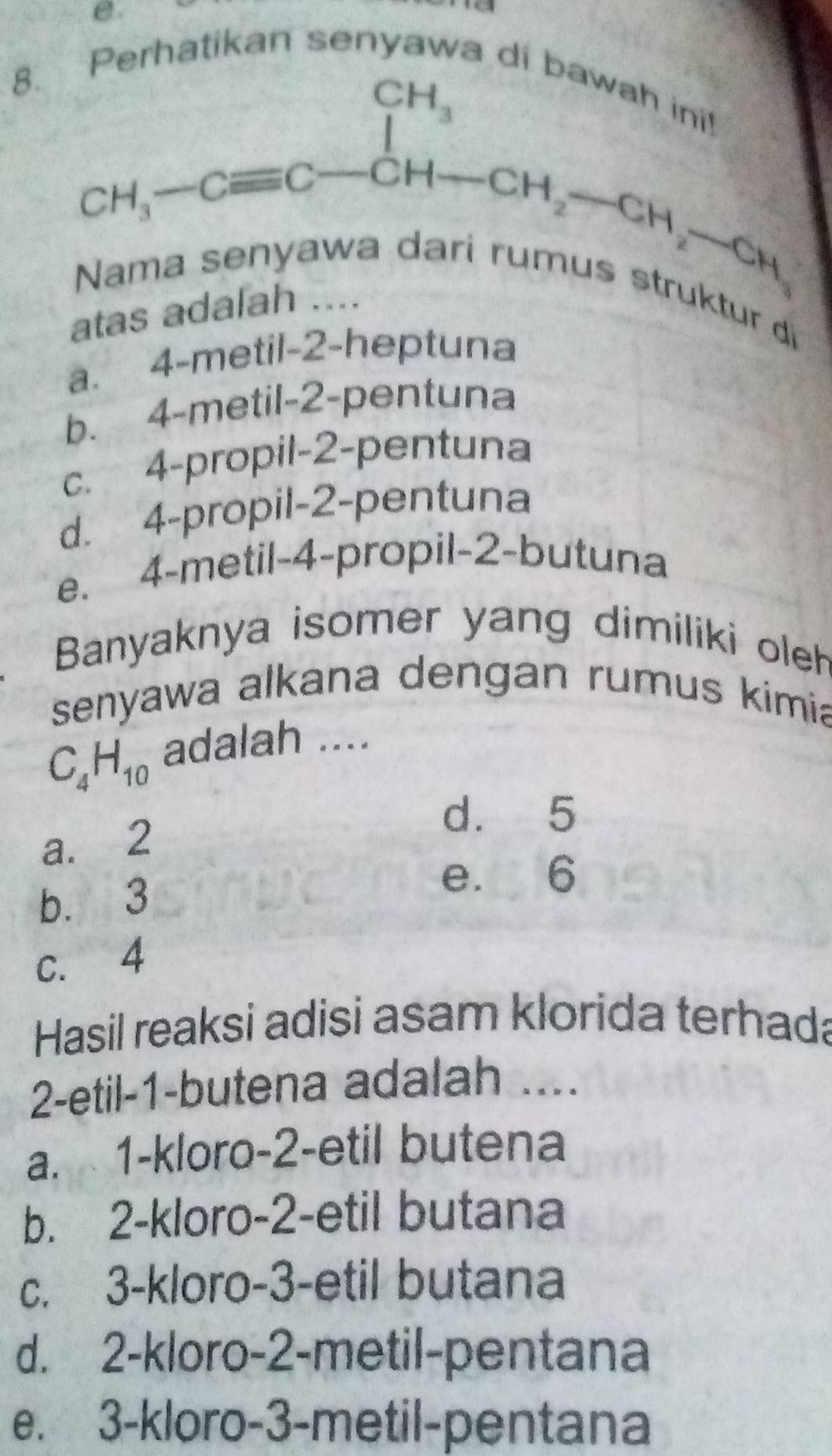 ikan senyawa di baw
B. CH_3-Cequiv C-CH-CH_2-CH_2-CH_3
Nama se
atas adalah ....
ur d
a. 4 -metil- 2 -heptuna
b. 4 -metil -2 -pentuna
c. 4 -propil- 2 -pentuna
d. 4 -propil- 2 -pentuna
e. 4 -metil- 4 -propil- 2 -butuna
Banyaknya isomer yang dimiliki oleh
senyawa alkana dengan rumus kimia
C_4H_10 adalah ....
d. 5
a. 2
b. 3
e. 6
c. 4
Hasil reaksi adisi asam klorida terhada
2-etil- 1 -butena adalah ....
a. 1 -kloro -2 -etil butena
b. 2 -kloro -2 -etil butana
c. 3 -kloro -3 -etil butana
d. 2 -kloro -2 -metil-pentana
e. 3 -kloro -3 -metil-pentana