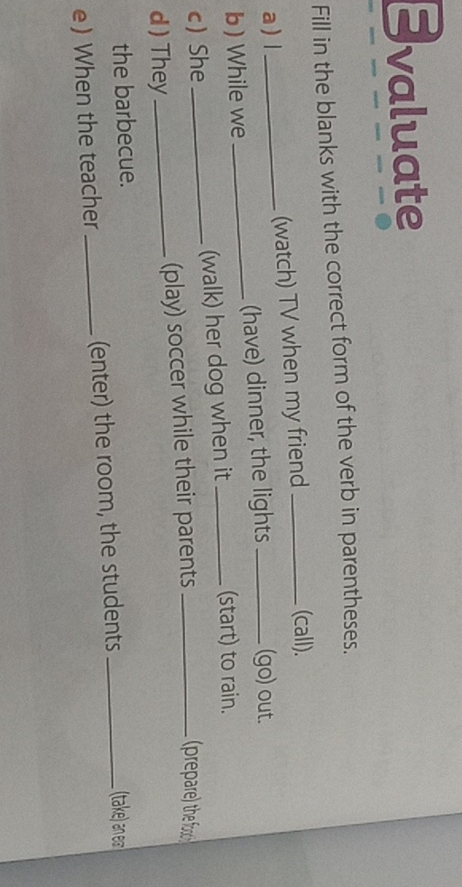 Evaluate 
Fill in the blanks with the correct form of the verb in parentheses. 
a ) l_ (watch) TV when my friend __(call). 
b) While we _(have) dinner, the lights 
(go) out. 
c) She _(walk) her dog when it_ 
(start) to rain. 
d ) They _(play) soccer while their parents_ 
prepare) the fo 
the barbecue. (take) an e 
e) When the teacher_ (enter) the room, the students_