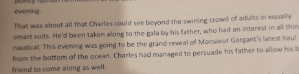 evening. 
That was about all that Charles could see beyond the swirling crowd of adults in equally 
smart suits. He'd been taken along to the gala by his father, who had an interest in all thin 
nautical. This evening was going to be the grand reveal of Monsieur Gargant's latest haul 
from the bottom of the ocean. Charles had managed to persuade his father to allow his b 
friend to come along as well.