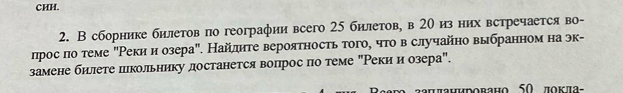 CHH. 
2. В сборнике билетов по географии всего 25 билетов, в 20 из них встречается во- 
лрос πо теме "Рекии озера". Найлητе вероятность того, чτо в случайно выбранном на эк- 
замене билете пкольнику достанется вопрос πо теме "Реки и озера". 
πιπанировано 50 ποκπα -