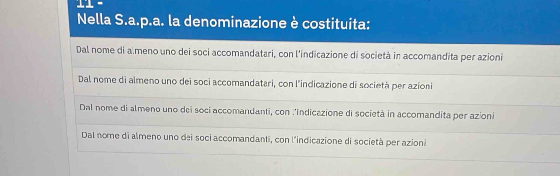 Nella S.a.p.a. la denominazione è costituita:
Dal nome di almeno uno dei soci accomandatari, con l’indicazione di società in accomandita per azioni
Dal nome di almeno uno dei soci accomandatari, con l’indicazione di società per azioni
Dal nome di almeno uno dei soci accomandanti, con l’indicazione di società in accomandita per azioni
Dal nome di almeno uno dei soci accomandanti, con l’indicazione di società per azioni