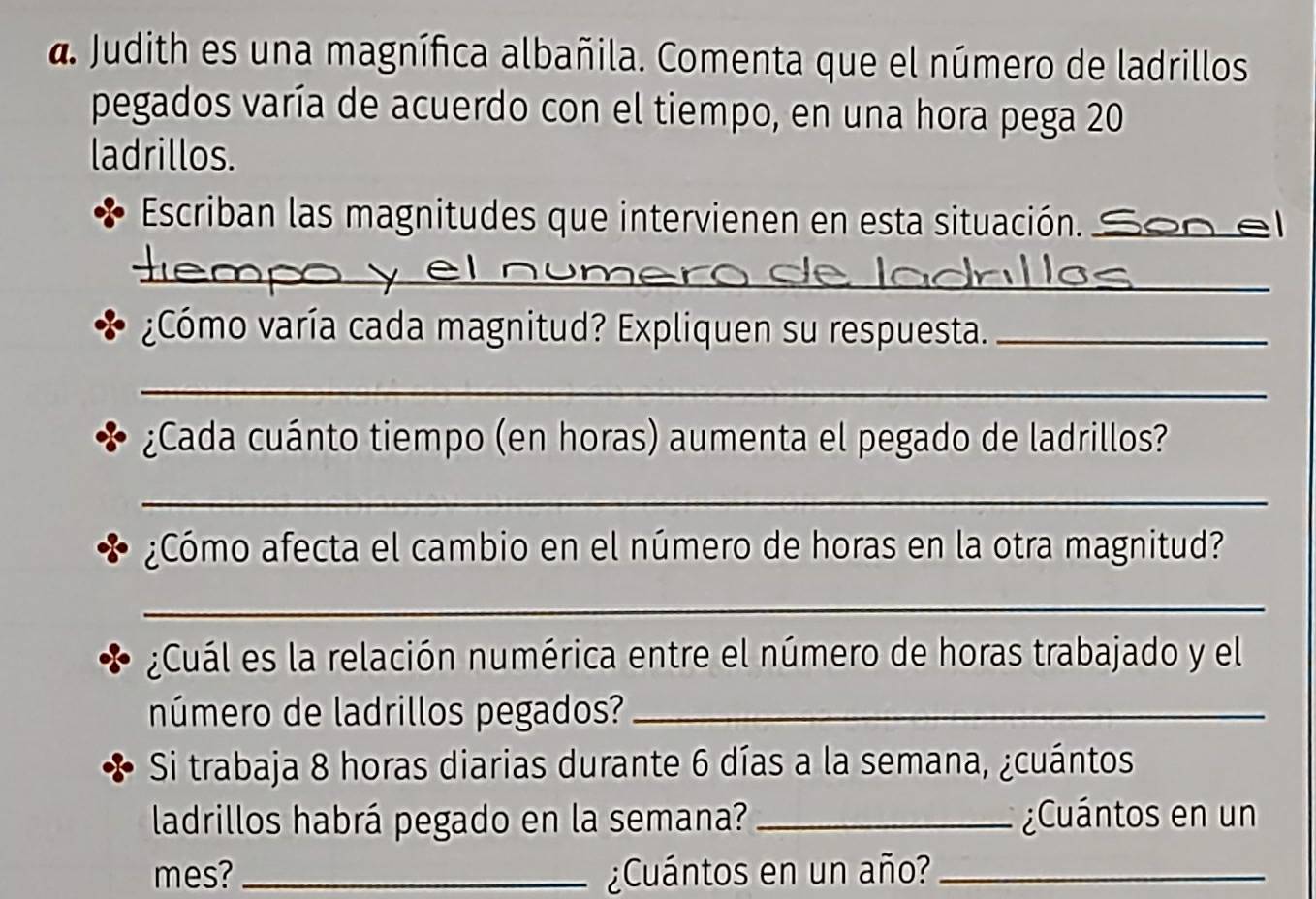 a Judith es una magnífica albañila. Comenta que el número de ladrillos 
pegados varía de acuerdo con el tiempo, en una hora pega 20
ladrillos. 
Escriban las magnitudes que intervienen en esta situación._ 
_ 
__ 
¿Cómo varía cada magnitud? Expliquen su respuesta._ 
_ 
¿Cada cuánto tiempo (en horas) aumenta el pegado de ladrillos? 
_ 
¿Cómo afecta el cambio en el número de horas en la otra magnitud? 
_ 
¿Cuál es la relación numérica entre el número de horas trabajado y el 
número de ladrillos pegados?_ 
Si trabaja 8 horas diarias durante 6 días a la semana, ¿cuántos 
ladrillos habrá pegado en la semana? _¿Cuántos en un 
mes? _¿Cuántos en un año?_