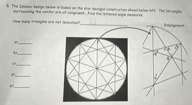 The Islamic design below is based on the star decagon construction shown below left. The ten angles
surrounding the center are all congruent. Find the lettered angle measures.
How many triangles are
a= _
_ b=
_ c=
d= _
_ e=