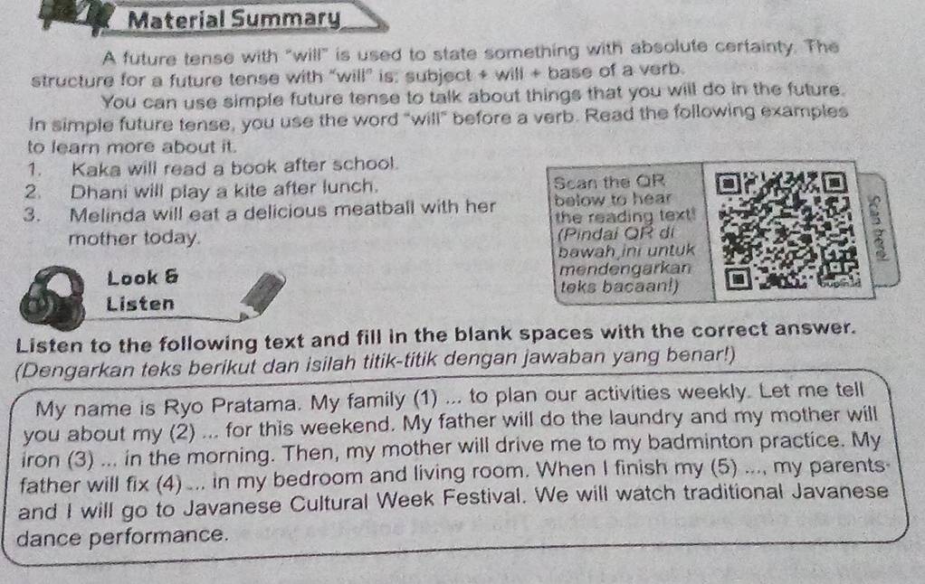 Material Summary 
A future tense with "will" is used to state something with absolute certainty. The 
structure for a future tense with “will” is: subject + will + base of a verb. 
You can use simple future tense to talk about things that you will do in the future. 
In simple future tense, you use the word "will" before a verb. Read the following examples 
to learn more about it. 
1. Kaka will read a book after school. 
2. Dhani will play a kite after lunch. Scan the QR 
3. Melinda will eat a delicious meatball with her below to hear 
the reading text! 
mother today. (Pindai QR di 
bawah ini untuk 
Look 6 mendengarkan 
teks bacaan!) 
Listen 
Listen to the following text and fill in the blank spaces with the correct answer. 
(Dengarkan teks berikut dan isilah titik-titik dengan jawaban yang benar!) 
My name is Ryo Pratama. My family (1) ... to plan our activities weekly. Let me tell 
you about my (2) ... for this weekend. My father will do the laundry and my mother will 
iron (3) ... in the morning. Then, my mother will drive me to my badminton practice. My 
father will I fix (4) ... in my bedroom and living room. When I finish my (5) ..., my parents 
and I will go to Javanese Cultural Week Festival. We will watch traditional Javanese 
dance performance.