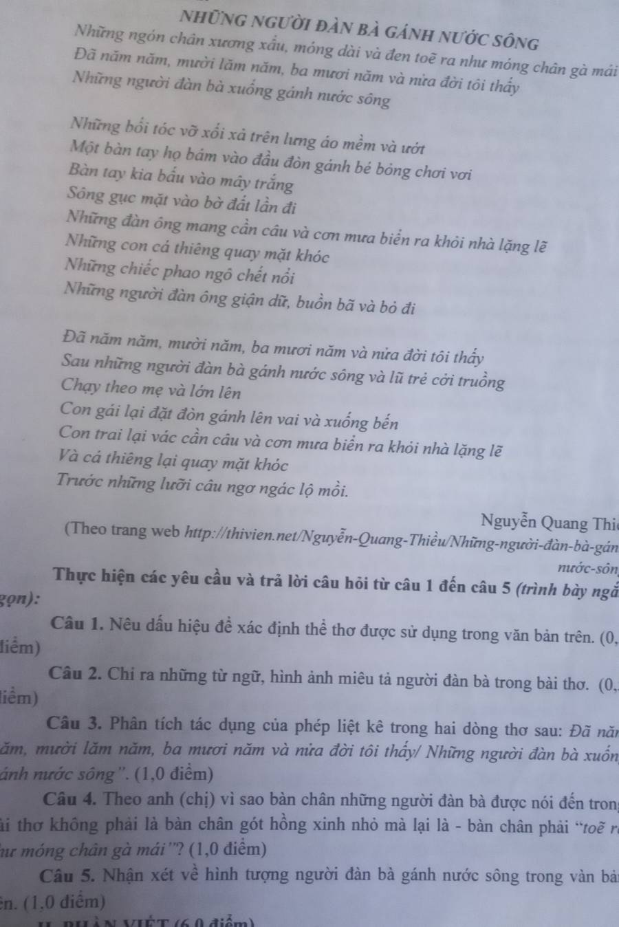 những người đàn bà gánh nước sông
Những ngón chân xương xầu, móng dài và đen toẽ ra như móng chân gà mái
Đã năm năm, mười lăm năm, ba mươi năm và nửa đời tôi thấy
Những người đàn bà xuống gánh nước sông
Những bối tóc vỡ xối xả trên lưng áo mềm và ướt
Một bàn tay họ bám vào đầu đòn gánh bé bỏng chơi vơi
Bàn tay kia bấu vào mây trắng
Sông gục mặt vào bờ đất lần đi
Những đàn ông mang cần câu và cơn mưa biển ra khỏi nhà lặng lẽ
Những con cá thiêng quay mặt khóc
Những chiếc phao ngô chết nổi
Những người đàn ông giận dữ, buồn bã và bỏ đi
Đã năm năm, mười năm, ba mươi năm và nửa đời tôi thấy
Sau những người đàn bà gánh nước sông và lũ trẻ cởi truồng
Chạy theo mẹ và lớn lên
Con gái lại đặt đòn gánh lên vai và xuống bến
Con trai lại vác cần câu và cơn mưa biển ra khỏi nhà lặng lẽ
Và cá thiêng lại quay mặt khóc
Trước những lưỡi câu ngơ ngác lộ mồi.
Nguyễn Quang Thi
(Theo trang web http://thivien.net/Nguyễn-Quang-Thiều/Những-người-đàn-bà-gán
nước-sôn
Thực hiện các yêu cầu và trả lời câu hỏi từ câu 1 đến câu 5 (trình bày ngắ
gọn):
Câu 1. Nêu dấu hiệu đề xác định thể thơ được sử dụng trong văn bản trên. (0,
liểm)
Câu 2. Chỉ ra những từ ngữ, hình ảnh miêu tả người đàn bà trong bài thơ. (0,
liềm)
Câu 3. Phân tích tác dụng của phép liệt kê trong hai dòng thơ sau: Đã năn
lăm, mười lăm năm, ba mươi năm và nửa đời tôi thấy/ Những người đàn bà xuốn
ánh nước sông''. (1,0 điểm)
Câu 4. Theo anh (chị) vì sao bàn chân những người đàn bà được nói đến tron
tài thơ không phải là bàn chân gót hồng xinh nhỏ mà lại là - bàn chân phải “toẽ ra
hư móng chân gà mái''? (1,0 điểm)
Câu 5. Nhận xét về hình tượng người đàn bà gánh nước sông trong vàn bả
ên. (1,0 diểm)
II PHà N VIÉT (6 0 điểm)