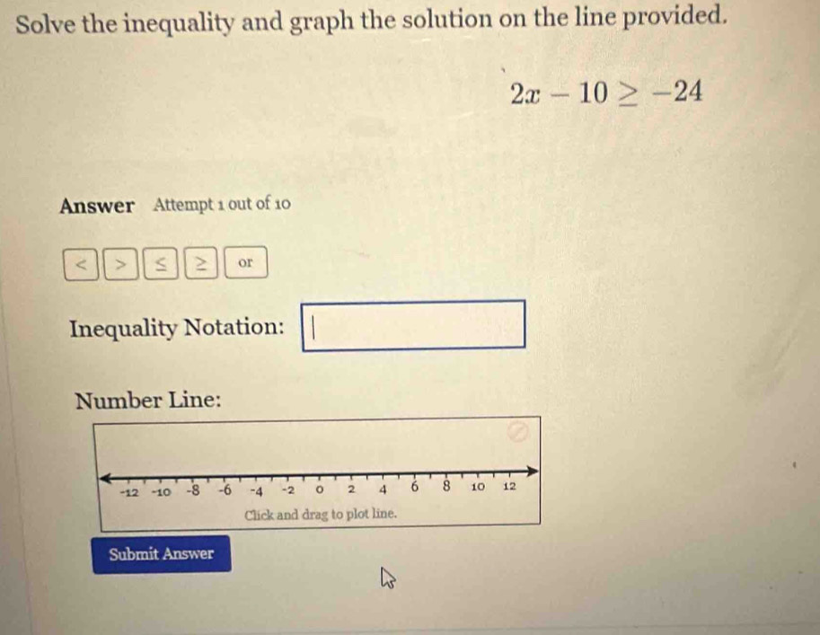 Solve the inequality and graph the solution on the line provided.
2x-10≥ -24
Answer Attempt 1 out of 10
or 
Inequality Notation: 
Number Line: 
Submit Answer