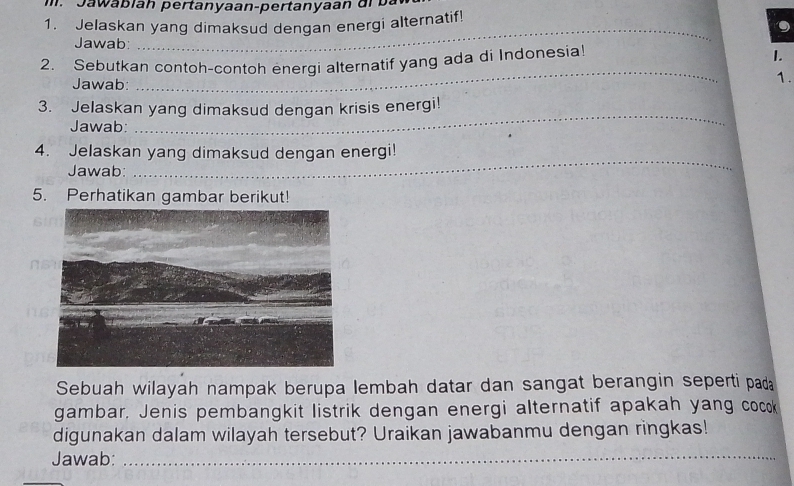 a wa bian pertanyaan-pertanyaan dr b a 
1. Jelaskan yang dimaksud dengan energi alternatif! 
Jawab: 
_ 
2. Sebutkan contoh-contoh energi alternatif yang ada di Indonesia! 
I. 
Jawab: 
_ 
1. 
_ 
3. Jelaskan yang dimaksud dengan krisis energi! 
Jawab: 
4. Jelaskan yang dimaksud dengan energi! 
Jawab: 
_ 
5. Perhatikan gambar berikut! 
Sebuah wilayah nampak berupa lembah datar dan sangat berangin seperti pada 
gambar, Jenis pembangkit listrik dengan energi alternatif apakah yang cocok 
digunakan dalam wilayah tersebut? Uraikan jawabanmu dengan ringkas! 
Jawab:_