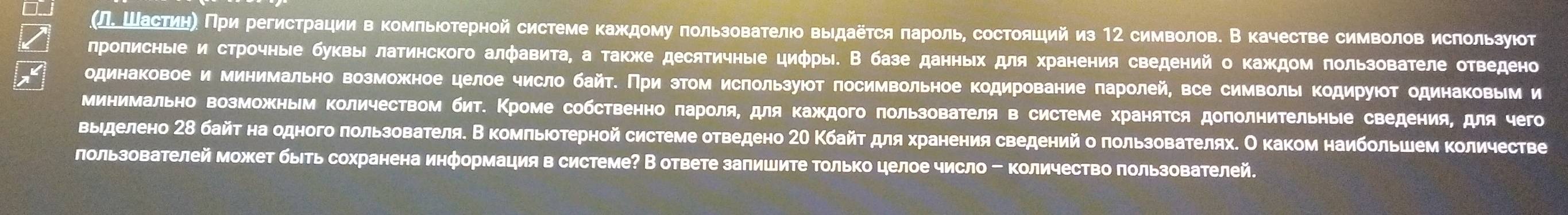 (ΠΕ Шасτηη〕 Πри регистрации в комπьηоτерной системе κаждому πользоваτелю выдаеτся πароль, состолцийиз 12 символов. В качестве символов ислользуюτ
лролисные и строчные буквыΙ латинского алфавита, а также десяичные циφры. В базе данных для хранения сведений о каждом πользователе отведено
одинаковое и минимально возможное целое число байт. При этом ислользуюот лосимвольное кодирование ларолей, все символыΙ Κодируюот одинаковым и
минимально возможным Κоличеством бит. Κроме собственно πароля, для Κаждого πользователя в системе хранятся доπолниΤельные сведения, для чего
выηделено 2δ байτ на одного πользователя. В κомπльιοτерной системе отведено 2Ο Κбайτ для хранения сведенийо πользователях. О каком наибольшем κоличестве
лользователей может быть сохранена информация в системе? В ответе залишите Τолько целое число - количество πользователей.