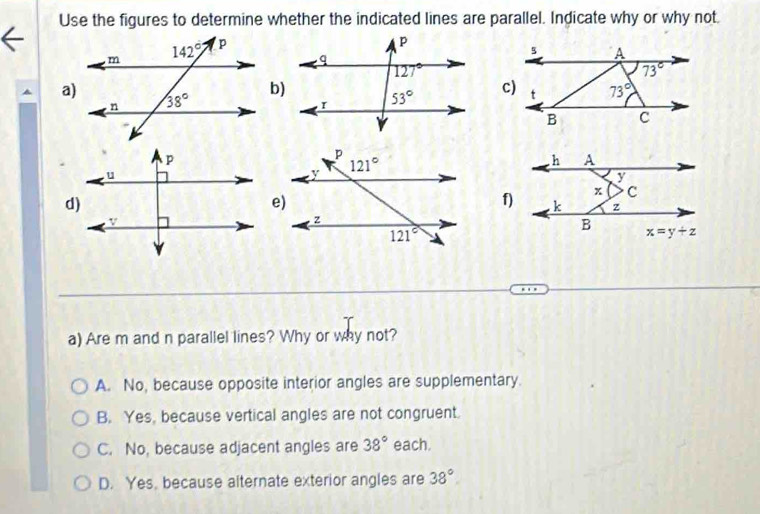 Use the figures to determine whether the indicated lines are parallel. Indicate why or why not.
a)
b)
f)
a) Are m and n parallel lines? Why or why not?
A. No, because opposite interior angles are supplementary.
B. Yes, because vertical angles are not congruent.
C. No, because adjacent angles are 38° each.
D. Yes, because alternate exterior angles are 38°