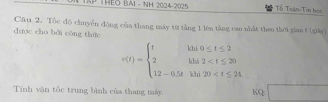 THEO BAI - NH 2024-2025 
Tổ Toán-Tin học 
Câu 2. Tốc độ chuyển động của thang máy từ tầng 1 lên tầng cao nhất theo thời gian t (giãy) 
được cho bởi công thức
v(t)=beginarrayl thiv≤ t≤ 2 2hi2
Tính vận tốc trung bình của thang máy. KQ: □