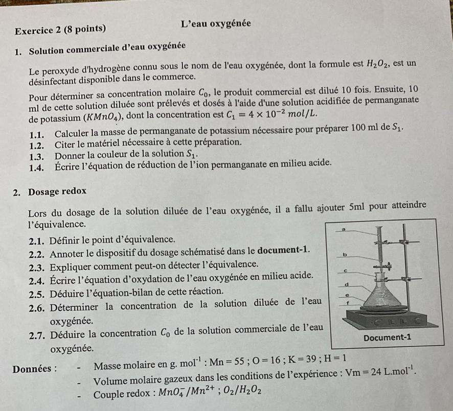 L'eau oxygénée
1. Solution commerciale d’eau oxygénée
Le peroxyde d'hydrogène connu sous le nom de l'eau oxygénée, dont la formule est H_2O_2 , est un
désinfectant disponible dans le commerce.
Pour déterminer sa concentration molaire C_0 , le produit commercial est dilué 10 fois. Ensuite, 10
ml de cette solution diluée sont prélevés et dosés à l'aide d'une solution acidifiée de permanganate
de potassium (KMnO_4) , dont la concentration est C_1=4* 10^(-2)mol/L.
1.1. Calculer la masse de permanganate de potassium nécessaire pour préparer 100 ml de S_1.
1.2. Citer le matériel nécessaire à cette préparation.
1.3. Donner la couleur de la solution S_1.
1.4. Écrire l’équation de réduction de l’ion permanganate en milieu acide.
2. Dosage redox
Lors du dosage de la solution diluée de l'eau oxygénée, il a fallu ajouter 5ml pour atteindre
l'équivalence.
2.1. Définir le point d’équivalence.
2.2. Annoter le dispositif du dosage schématisé dans le document-1.
2.3. Expliquer comment peut-on détecter l’équivalence.
2.4. Écrire l’équation d’oxydation de l’eau oxygénée en milieu acide. 
2.5. Déduire l’équation-bilan de cette réaction.
2.6. Déterminer la concentration de la solution diluée de l'eau
oxygénée.
2.7. Déduire la concentration C_0 de la solution commerciale de l’eau
oxygénée.
Données : Masse molaire en g. mol^(-1):Mn=55;O=16;K=39;H=1
Volume molaire gazeux dans les conditions de l’expérience : Vm=24L.mol^(-1).
Couple redox : MnO_4^(-/Mn^2+);O_2/H_2O_2