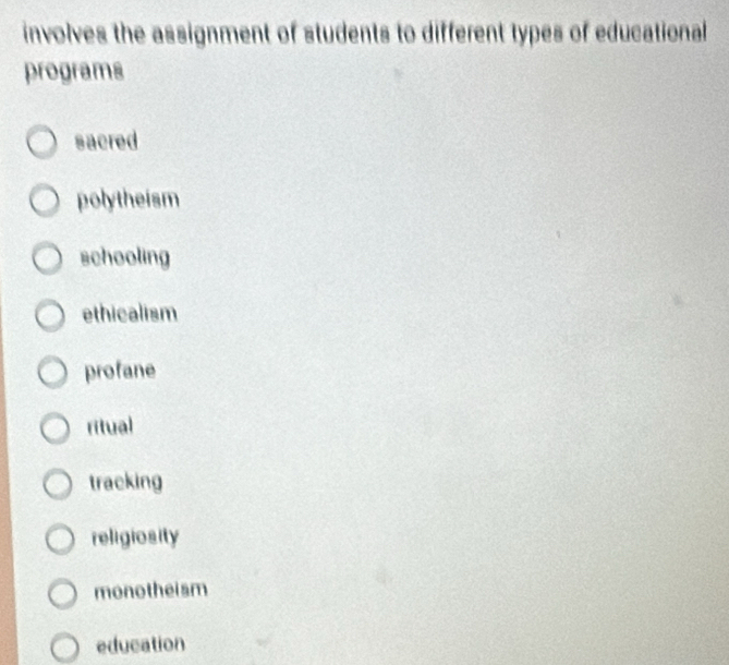 involves the assignment of students to different types of educational
programs
sacred
polytheism
schooling
ethicalism
profane
ritual
tracking
religiosity
monotheism
education