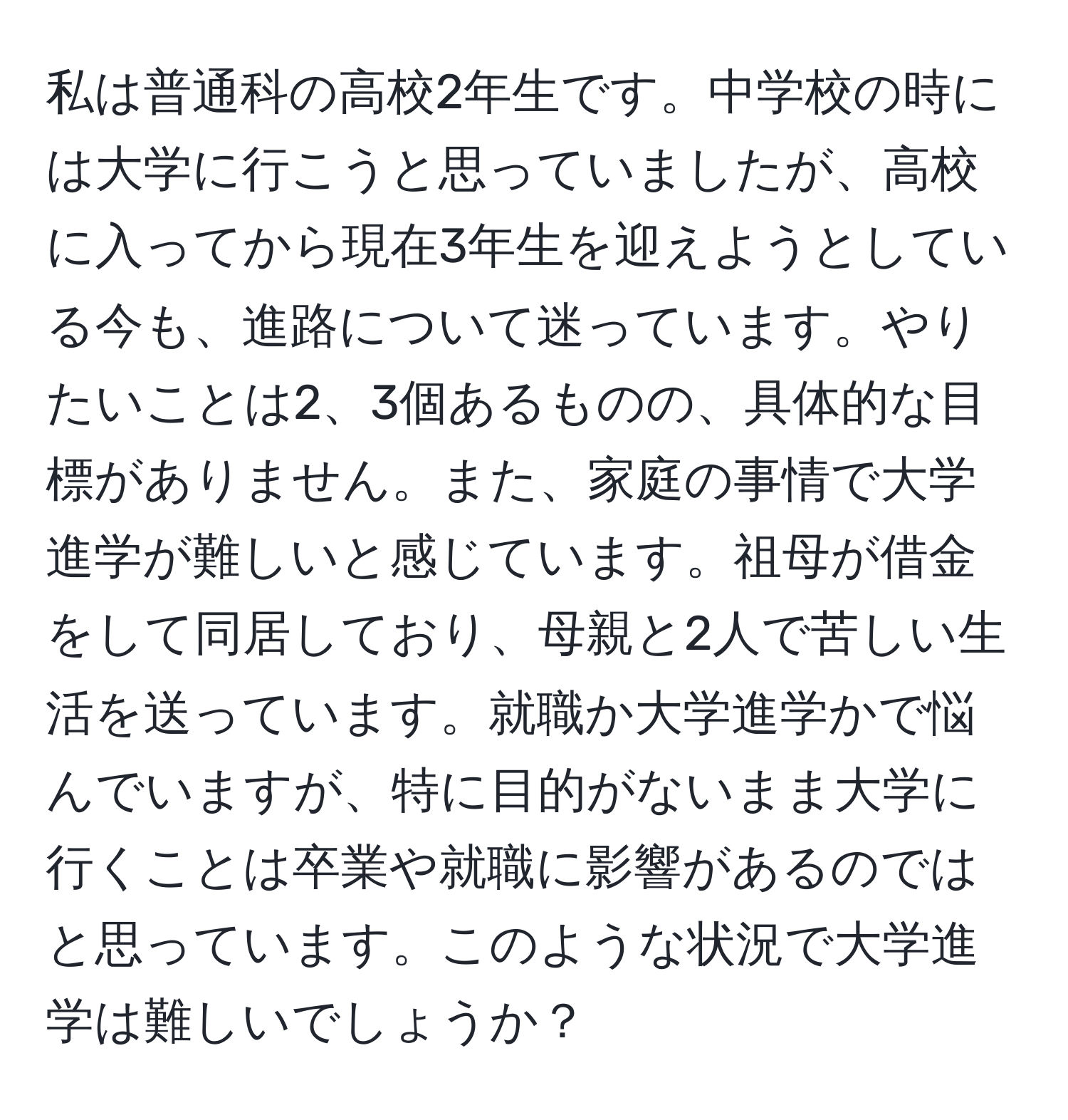 私は普通科の高校2年生です。中学校の時には大学に行こうと思っていましたが、高校に入ってから現在3年生を迎えようとしている今も、進路について迷っています。やりたいことは2、3個あるものの、具体的な目標がありません。また、家庭の事情で大学進学が難しいと感じています。祖母が借金をして同居しており、母親と2人で苦しい生活を送っています。就職か大学進学かで悩んでいますが、特に目的がないまま大学に行くことは卒業や就職に影響があるのではと思っています。このような状況で大学進学は難しいでしょうか？