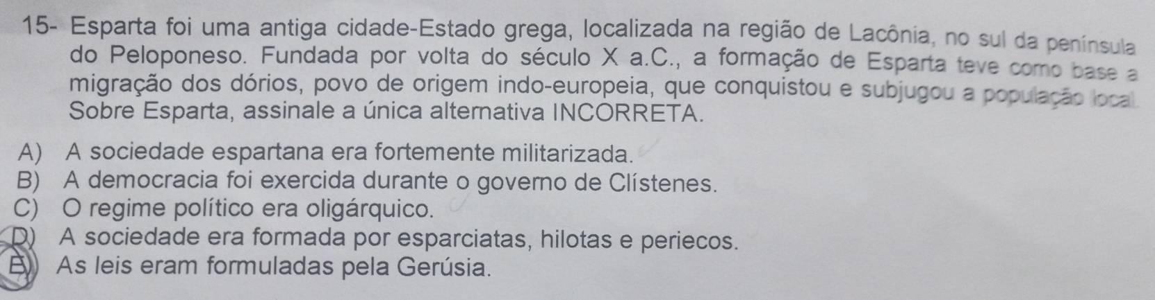 15- Esparta foi uma antiga cidade-Estado grega, localizada na região de Lacônia, no sul da península
do Peloponeso. Fundada por volta do século X a.C., a formação de Esparta teve como base a
migração dos dórios, povo de origem indo-europeia, que conquistou e subjugou a população local
Sobre Esparta, assinale a única alternativa INCORRETA.
A) A sociedade espartana era fortemente militarizada.
B) A democracia foi exercida durante o governo de Clístenes.
C) O regime político era oligárquico.
D) A sociedade era formada por esparciatas, hilotas e periecos.
) As leis eram formuladas pela Gerúsia.