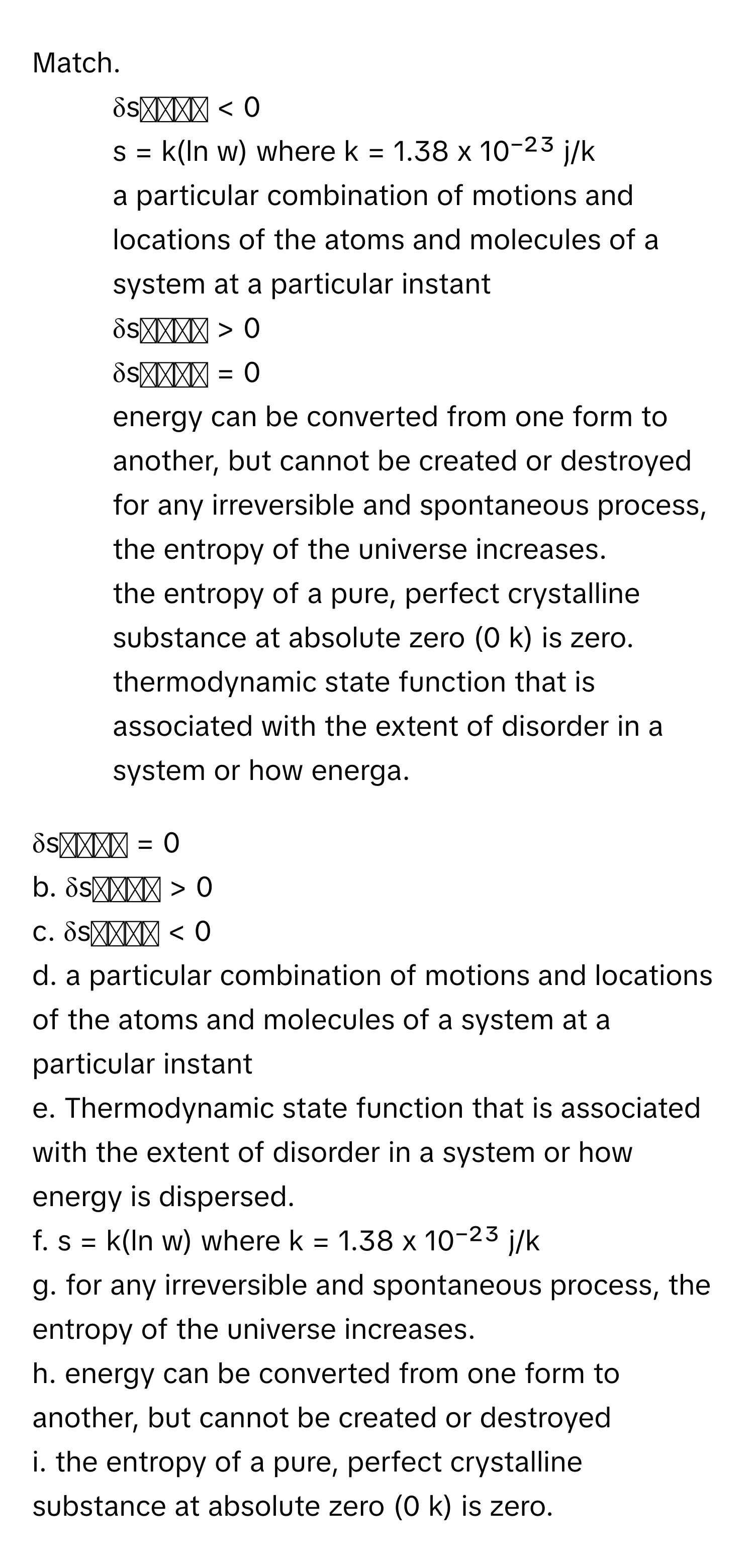 Match. 

1.  δsᵤₙᵢᵥ < 0 
2.  s = k(ln w) where k = 1.38 x 10⁻²³ j/k 
3.  a particular combination of motions and locations of the atoms and molecules of a system at a particular instant 
4.  δsᵤₙᵢᵥ > 0 
5.  δsᵤₙᵢᵥ = 0 
6.  energy can be converted from one form to another, but cannot be created or destroyed 
7.  for any irreversible and spontaneous process, the entropy of the universe increases. 
8.  the entropy of a pure, perfect crystalline substance at absolute zero (0 k) is zero. 
9.  thermodynamic state function that is associated with the extent of disorder in a system or how energa. 

δsᵤₙᵢᵥ = 0 
b. δsᵤₙᵢᵥ > 0
c. δsᵤₙᵢᵥ < 0 
d. a particular combination of motions and locations of the atoms and molecules of a system at a particular instant 
e. Thermodynamic state function that is associated with the extent of disorder in a system or how energy is dispersed.
f. s = k(ln w) where k = 1.38 x 10⁻²³ j/k 
g. for any irreversible and spontaneous process, the entropy of the universe increases. 
h. energy can be converted from one form to another, but cannot be created or destroyed 
i. the entropy of a pure, perfect crystalline substance at absolute zero (0 k) is zero.