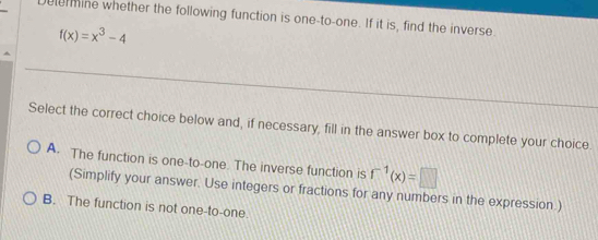 elermine whether the following function is one-to-one. If it is, find the inverse.
f(x)=x^3-4
Select the correct choice below and, if necessary, fill in the answer box to complete your choice
A. The function is one-to-one. The inverse function is f^(-1)(x)=□
(Simplify your answer. Use integers or fractions for any numbers in the expression.)
B. The function is not one-to-one.