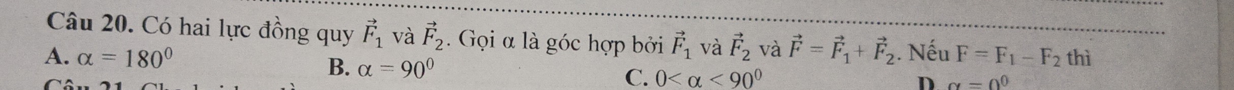 Có hai lực đồng quy vector F_1 và vector F_2. Gọi α là góc hợp bởi vector F_1 và vector F_2 và vector F=vector F_1+vector F_2. Nếu F=F_1-F_2 thì
A. alpha =180° B. alpha =90°
C
C. 0 <90°
D alpha =0^0