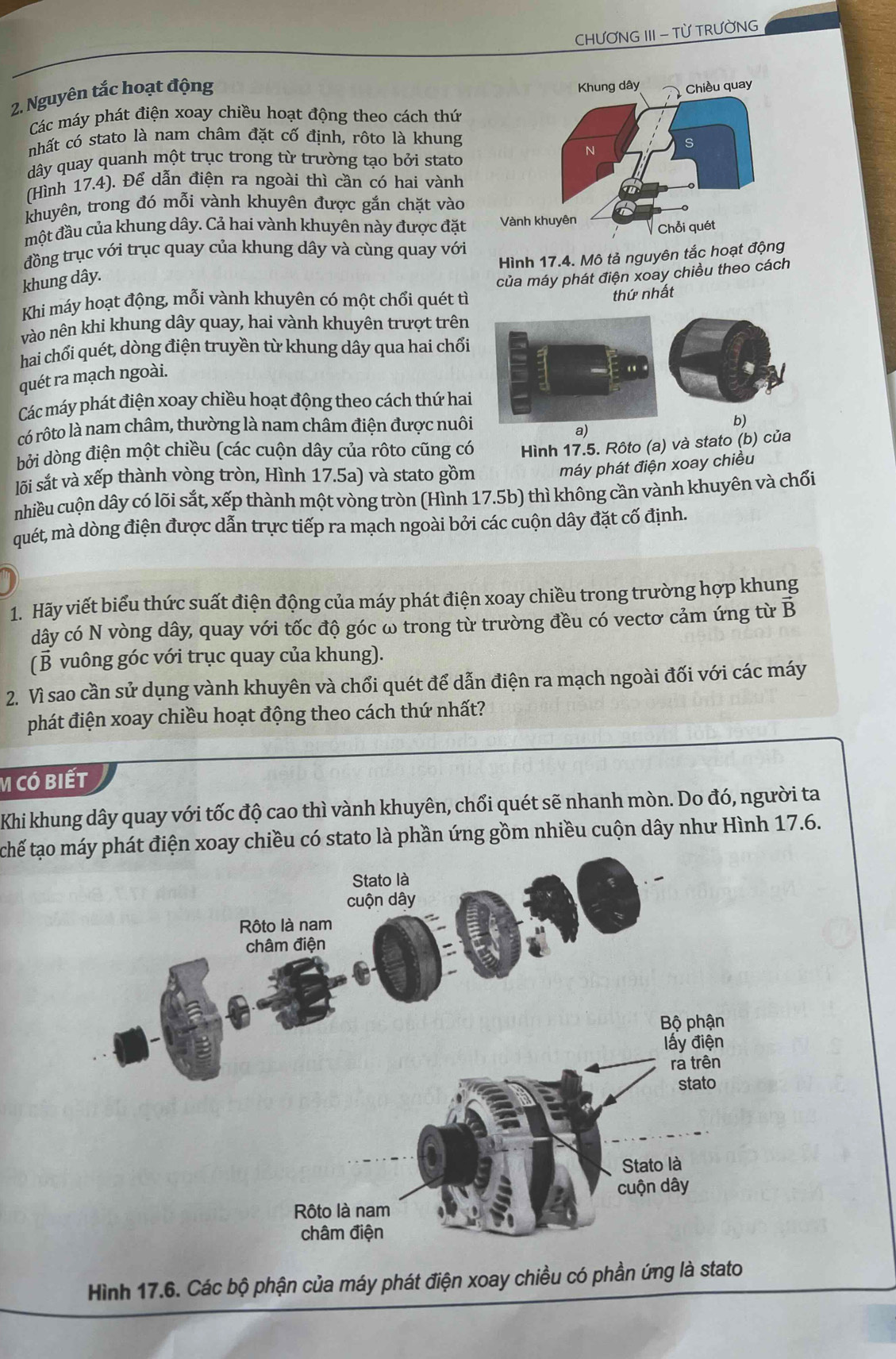 CHƯƠNG III - TỪ TRƯỜNG
2. Nguyên tắc hoạt động
Các máy phát điện xoay chiều hoạt động theo cách thứ
nhất có stato là nam châm đặt cố định, rôto là khung
dây quay quanh một trục trong từ trường tạo bởi stato
(Hình 17.4). Để dẫn điện ra ngoài thì cần có hai vành
khuyên, trong đó mỗi vành khuyên được gắn chặt vào
một đầu của khung dây. Cả hai vành khuyên này được đặt 
đồng trục với trục quay của khung dây và cùng quay với
Hình 17.4. Mô tả nguyên tắc hoạt động
khung dây.
Khi máy hoạt động, mỗi vành khuyên có một chổi quét tì của máy phát điện xoay chiều theo cách
thứ nhất
vào nên khi khung dây quay, hai vành khuyên trượt trên
hai chổi quét, dòng điện truyền từ khung dây qua hai chối
quét ra mạch ngoài.
Các máy phát điện xoay chiều hoạt động theo cách thứ hai
có rôto là nam châm, thường là nam châm điện được nuôi
b)
a)
bởi dòng điện một chiều (các cuộn dây của rôto cũng có
lối sắt và xếp thành vòng tròn, Hình 17.5a) và stato gồm  Hình 17.5. Rôto (a) và stato (b) của
máy phát điện xoay chiều
nhiều cuộn dây có lõi sắt, xếp thành một vòng tròn (Hình 17.5b) thì không cần vành khuyên và chối
quét, mà dòng điện được dẫn trực tiếp ra mạch ngoài bởi các cuộn dây đặt cố định.
1. Hãy viết biểu thức suất điện động của máy phát điện xoay chiều trong trường hợp khung
dây có N vòng dây, quay với tốc độ góc ω trong từ trường đều có vectơ cảm ứng từ B
(B vuông góc với trục quay của khung).
2. Vì sao cần sử dụng vành khuyên và chổi quét để dẫn điện ra mạch ngoài đối với các máy
phát điện xoay chiều hoạt động theo cách thứ nhất?
M Có bIết
Khi khung dây quay với tốc độ cao thì vành khuyên, chổi quét sẽ nhanh mòn. Do đó, người ta
tchế tạoện xoay chiều có stato là phần ứng gồm nhiều cuộn dây như Hình 17.6.
Hình 17.6. Các bộ phận của máy phát điện xoay chiều có phần ứng là stato