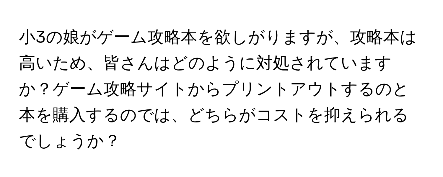 小3の娘がゲーム攻略本を欲しがりますが、攻略本は高いため、皆さんはどのように対処されていますか？ゲーム攻略サイトからプリントアウトするのと本を購入するのでは、どちらがコストを抑えられるでしょうか？