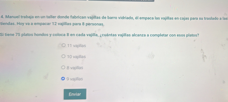 Manuel trabaja en un taller donde fabrican vajillas de barro vidriado, él empaca las vajillas en cajas para su traslado a las
tiendas. Hoy va a empacar 12 vajillas para 8 personas.
Si tiene 75 platos hondos y coloca 8 en cada vajilla, ¿cuántas vajillas alcanza a completar con esos platos?
11 vajillas
10 vajillas
8 vajillas
9 vajillas
Enviar