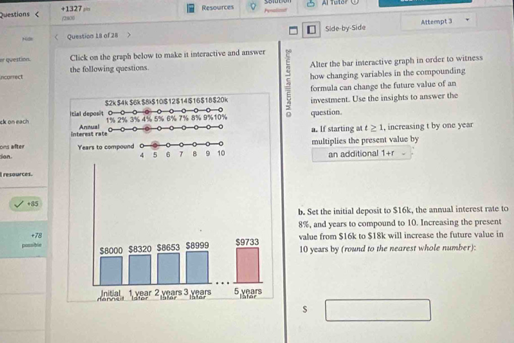 Questions +1327 ρts 
Resources Al Tutor 
(2:800 Penislia 
Hide Question 18 of 28 Side-by-Side Attempt 3 
er question. Click on the graph below to make it interactive and answer 
the following questions. Alter the bar interactive graph in order to witness 
ncorrect 
investment. Use the insights to answer the 
5 how changing variables in the compounding 
formula can change the future value of an 
ck on eachquestion. 
a. If starting at t≥ 1 , increasing t by one year 
ons after multiplies the present value by 
ion 
an additional 1+r
I resources.
+85
b. Set the initial deposit to $16k, the annual interest rate to
8%, and years to compound to 10. Increasing the present
78
possiblevalue from $16k to $18k will increase the future value in
10 years by (round to the nearest whole number):