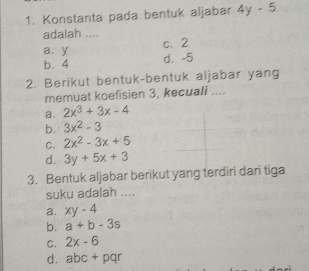 Konstanta pada bentuk aljabar 4y-5
adalah ....
a. y c. 2
b. 4 d， -5
2. Berikut bentuk-bentuk aljabar yang
memuat koefisien 3, kecuali ....
a. 2x^3+3x-4
b. 3x^2-3
C. 2x^2-3x+5
d. 3y+5x+3
3. Bentuk aljabar berikut yang terdiri dari tiga
suku adalah ....
a. xy-4
b. a+b-3s
C. 2x-6
d. abc+pqr