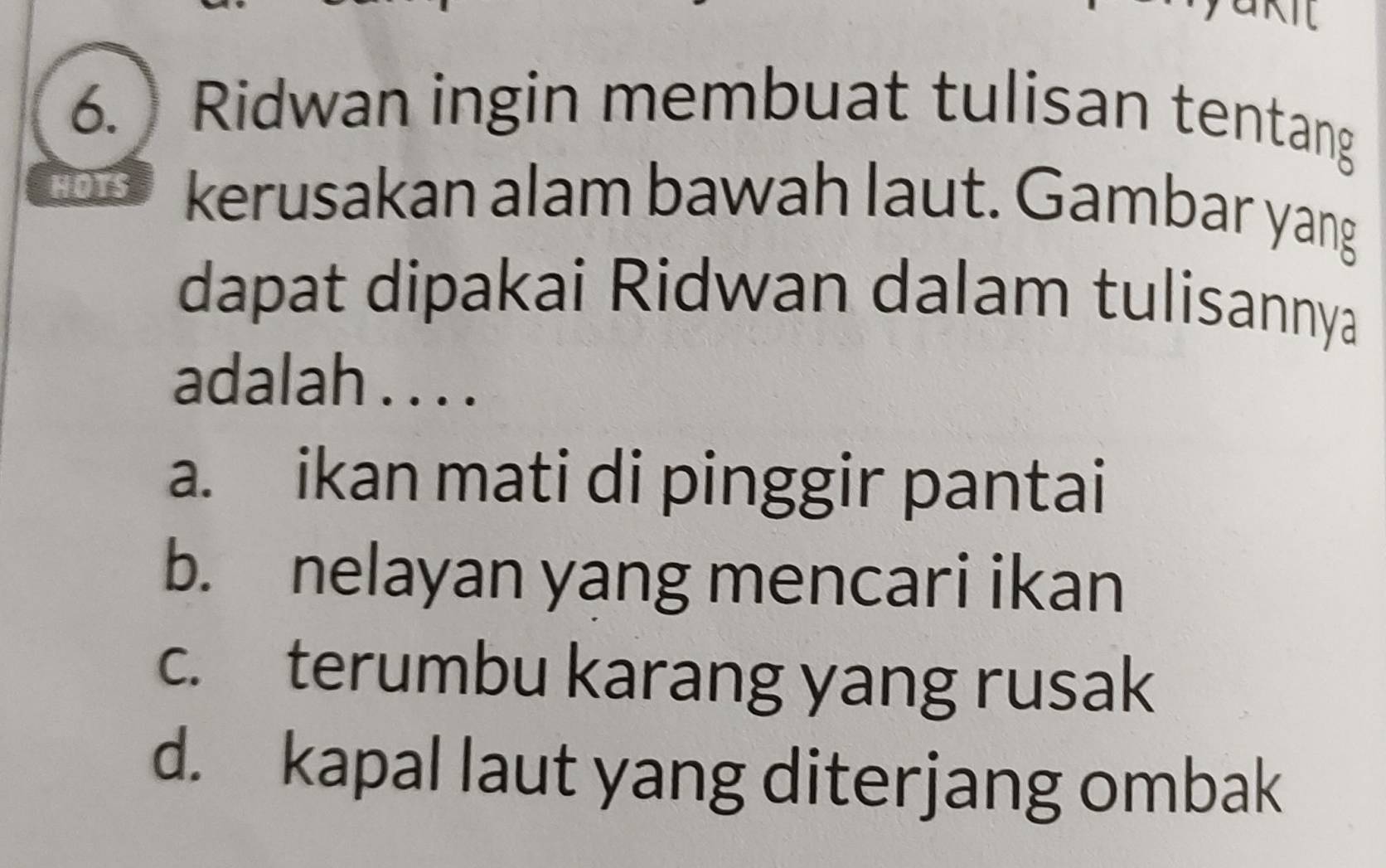 ) Ridwan ingin membuat tulisan tentang
HOTS kerusakan alam bawah laut. Gambar yang
dapat dipakai Ridwan dalam tulisannya
adalah . . . .
a. ikan mati di pinggir pantai
b. nelayan yang mencari ikan
c. terumbu karang yang rusak
d. kapal laut yang diterjang ombak