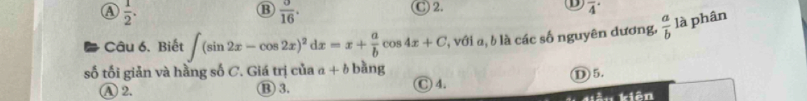 ④  1/2 .
B  0/16 . 
D)
C 2. overline 4^((·) 
Câu 6. Biết ∈t (sin 2x-cos 2x)^2)dx=x+ a/b cos 4x+C l, với a, b là các số nguyên dương,  a/b  là phân
số tối giản và hằng số C. Giá trị của a+b bàng
①5.
A2. ⑬ 3. C 4.
kiản kiên