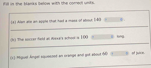 Fill in the blanks below with the correct units. 
_ 
(a) Alan ate an apple that had a mass of about 140 ? 
_ 
(b) The soccer field at Alexa's school is 100 ? long. 
(c) Miguel Ángel squeezed an orange and got about 60 ? of juice. 
_