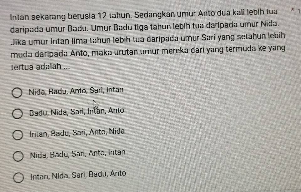 Intan sekarang berusia 12 tahun. Sedangkan umur Anto dua kali lebih tua * 1
daripada umur Badu. Umur Badu tiga tahun lebih tua daripada umur Nida.
Jika umur Intan lima tahun lebih tua daripada umur Sari yang setahun lebih
muda daripada Anto, maka urutan umur mereka dari yang termuda ke yang
tertua adalah ...
Nida, Badu, Anto, Sari, Intan
Badu, Nida, Sari, Intan, Anto
Intan, Badu, Sari, Anto, Nida
Nida, Badu, Sari, Anto, Intan
Intan, Nida, Sari, Badu, Anto