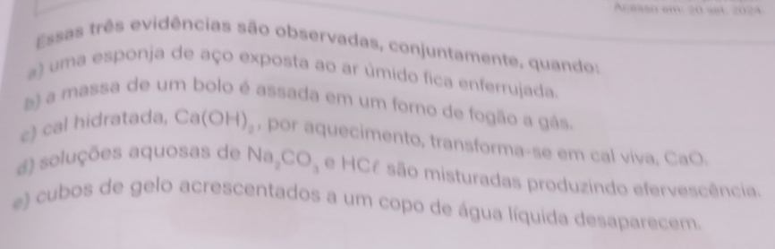 Acasso em 20 set: 2024
Essas três evidências são observadas, conjuntamente, quando:
a) uma esponja de aço exposta ao ar úmido fica enferrujada.
) a massa de um bolo é assada em um forno de fogão a gás.
e) cal hidratada, Ca(OH)_2 , por aquecimento, transforma-se em cal viva, CaO.
a) soluções aquosas de Na_2CO e HCê são misturadas produzindo efervescência.
e) cubos de gelo acrescentados a um copo de água líquida desaparecem.