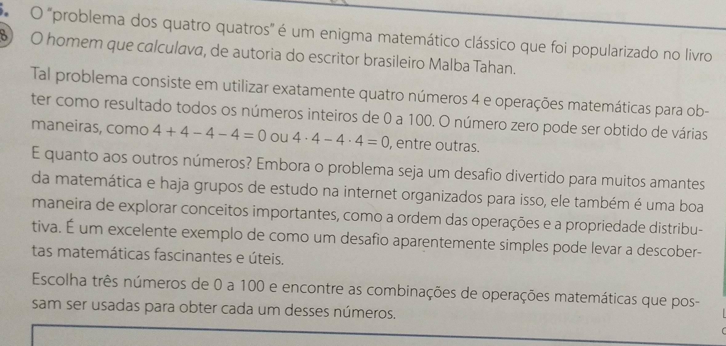 "problema dos quatro quatros" é um enigma matemático clássico que foi popularizado no livro
6 O homem que calculava, de autoria do escritor brasileiro Malba Tahan. 
Tal problema consiste em utilizar exatamente quatro números 4 e operações matemáticas para ob- 
ter como resultado todos os números inteiros de 0 a 100. O número zero pode ser obtido de várias 
maneiras, como 4+4-4-4=0 ou 4· 4-4· 4=0 , entre outras. 
E quanto aos outros números? Embora o problema seja um desafio divertido para muitos amantes 
da matemática e haja grupos de estudo na internet organizados para isso, ele também é uma boa 
maneira de explorar conceitos importantes, como a ordem das operações e a propriedade distribu- 
tiva. É um excelente exemplo de como um desafio aparentemente simples pode levar a descober- 
tas matemáticas fascinantes e úteis. 
Escolha três números de 0 a 100 e encontre as combinações de operações matemáticas que pos- 
sam ser usadas para obter cada um desses números.