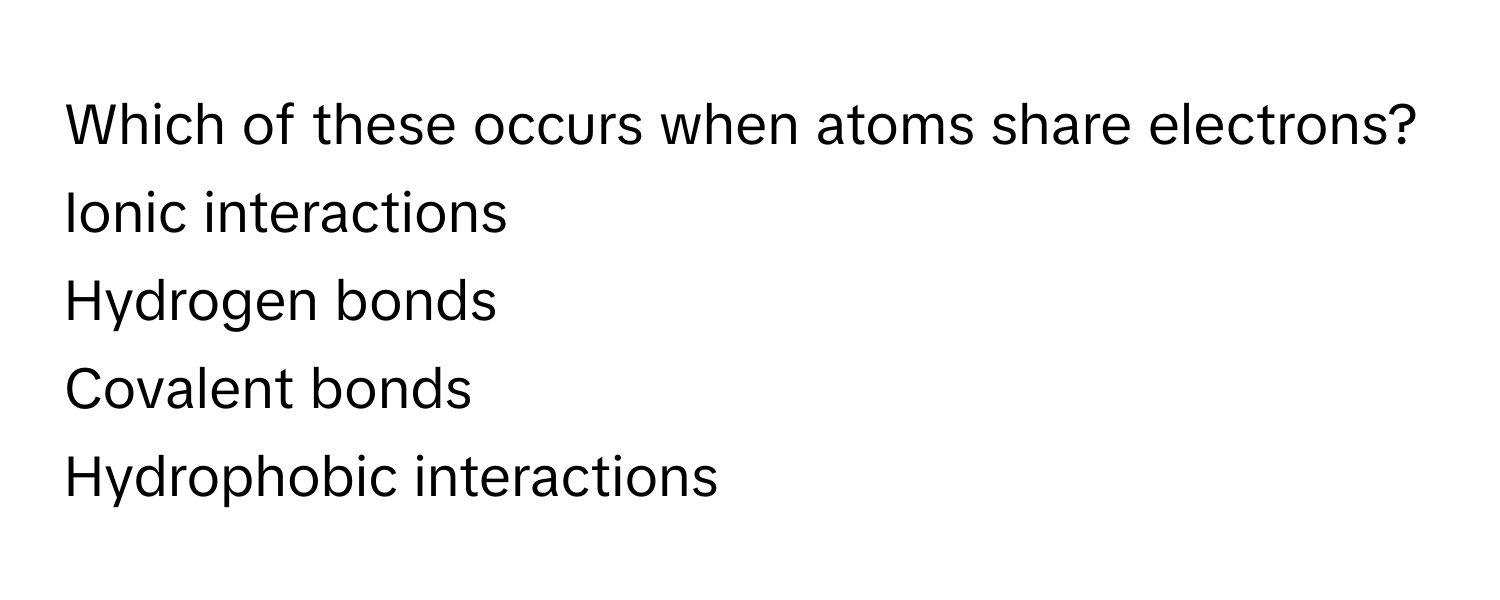 Which of these occurs when atoms share electrons? 
Ionic interactions
Hydrogen bonds
Covalent bonds
Hydrophobic interactions