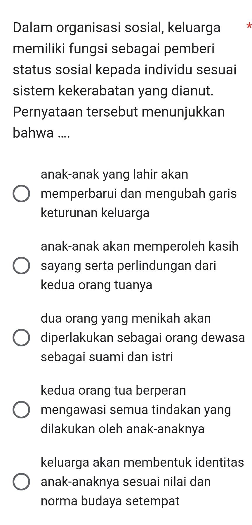 Dalam organisasi sosial, keluarga *
memiliki fungsi sebagai pemberi
status sosial kepada individu sesuai
sistem kekerabatan yang dianut.
Pernyataan tersebut menunjukkan
bahwa ....
anak-anak yang lahir akan
memperbarui dan mengubah garis
keturunan keluarga
anak-anak akan memperoleh kasih
sayang serta perlindungan dari
kedua orang tuanya
dua orang yang menikah akan
diperlakukan sebagai orang dewasa
sebagai suami dan istri
kedua orang tua berperan
mengawasi semua tindakan yang
dilakukan oleh anak-anaknya
keluarga akan membentuk identitas
anak-anaknya sesuai nilai dan
norma budaya setempat