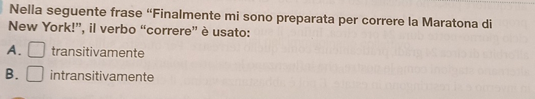 Nella seguente frase “Finalmente mi sono preparata per correre la Maratona di
New York!”, il verbo “correre” è usato:
A. transitivamente
B. intransitivamente