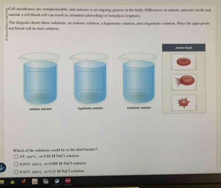 Cell membranes are semipermeable, and osmosis is an ongoing process in the hody. Differences in osmotic pressare inside and
outside a red blood cell can result in crenation (shriveling) or hemolysis (ruptsee).
The diagraen shows three sollutions: an isotonic solution, a hypertonic solution, and a hypotonic solution. Place the appropriate
red blood cell in each solution.
:
isotonic solution hypertonic sollution hypetonic solution
Which of the solutions could be in the third beaker?
4% (m/v) 、 or 0.68 M NaCl solution
0.05% (m/v) 、or 0.008 M NaCl soletion
0.92% (m/v), or 0.15 M NaCl sollution