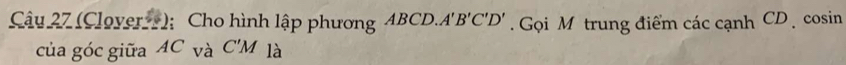 (Clover ); Cho hình lập phương 4BCD A'B'C'D' Gọi Mô trung điểm các cạnh CD cosin 
của góc giữa AC_Va C'M là