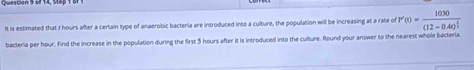 of 14, Step 1 of 1 
It is estimated that I hours after a certain type of anaerobic bacteria are introduced into a culture, the population will be increasing at a rate of P'(t)=frac 1030(12-0.4t)^ 1/2 
bacteria per hour. Find the increase in the population during the first 5 hours after it is introduced into the culture. Round your answer to the nearest whole bacteria.