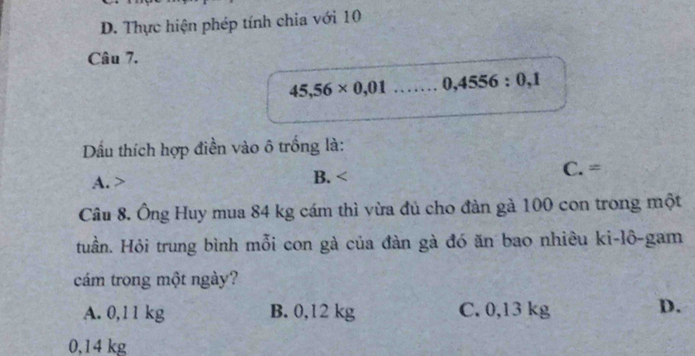 D. Thực hiện phép tính chia với 10
Câu 7.
45,56* 0,01.. 0,4556:0,1
Dầu thích hợp điền vào ô trống là:
A. B. C.= 
Câu 8. Ông Huy mua 84 kg cám thì vừa đủ cho đàn gà 100 con trong một
Huần. Hỏi trung bình mỗi con gà của đàn gà đó ăn bao nhiêu ki-lô-gam
cám trong một ngày?
A. 0,11 kg B. 0,12 kg C. 0,13 kg
D.
0,14 kg