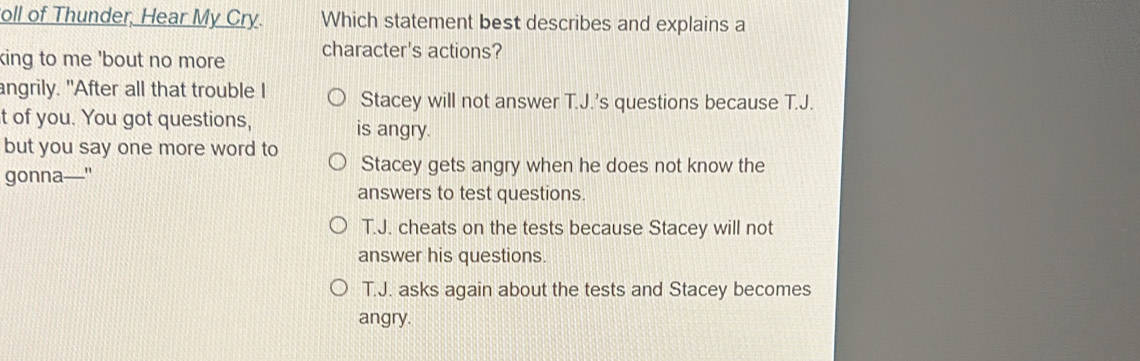 oll of Thunder, Hear My Cry. Which statement best describes and explains a
king to me 'bout no more character's actions?
angrily. "After all that trouble I Stacey will not answer T.J.'s questions because T.J.
t of you. You got questions, is angry.
but you say one more word to
gonna—
Stacey gets angry when he does not know the
answers to test questions.
T.J. cheats on the tests because Stacey will not
answer his questions.
T.J. asks again about the tests and Stacey becomes
angry.