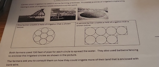 Canter pior inigation is used in zome farming practices. It creates a circle of irrigated cropland by 
having a pipe of irrigation rotate around a center point. 
below One farmer creates a held of inrigation that is shown A second farmer creates a held of irigation that is 
h own b e t o w . 
_ 
Both farmers used 150 feet of pipe for each circle to spread the water. They also used barbwire fencing 
to enclose the irrigated circles as shown in the picture. 
The farmers ask you to consult them on how they could irrigate more of their land that is enclosed with 
barb wire.